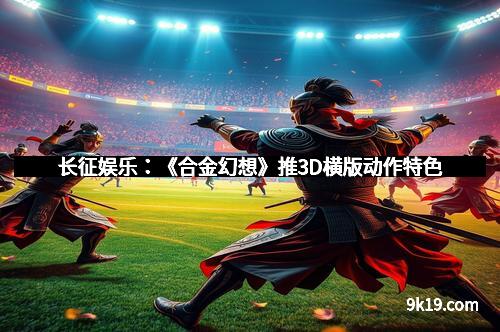 长征娱乐:《合金幻想》推3D横版动作特色