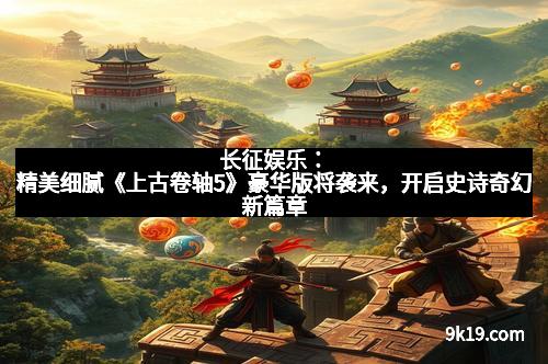 长征娱乐:精美细腻《上古卷轴5》豪华版将袭来,开启史诗奇幻新篇章